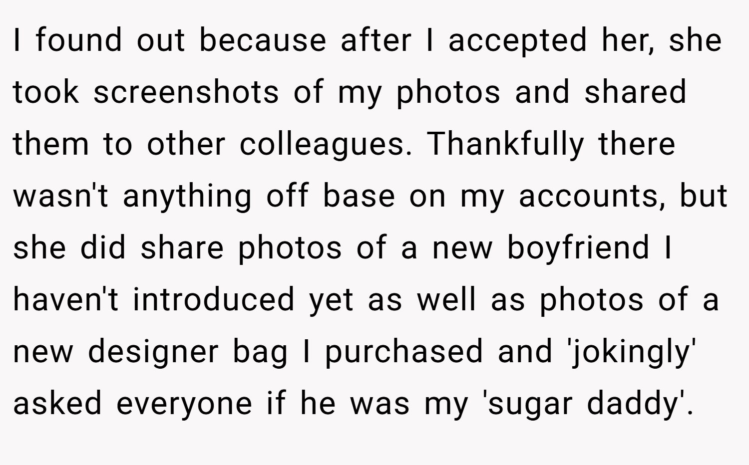 I found out because after I accepted her, she took screenshots of my photos and shared them to other colleagues. Thankfully there wasn't anything off base on my accounts, but she did share photos of a new boyfriend I haven't introduced yet as well as photos of a new designer bag I purchased and 'jokingly' asked everyone if he was my 'sugar daddy'.