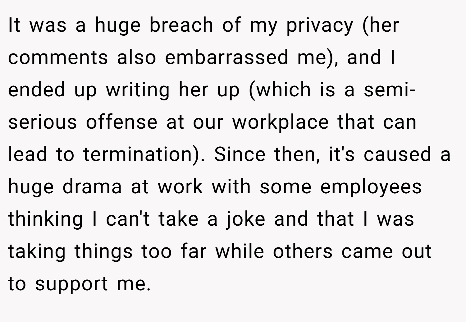 It was a huge breach of my privacy (her comments also embarrassed me), and I ended up writing her up (which is a semi-serious offense at our workplace that can lead to termination). Since then, it's caused a huge drama at work with some employees thinking I can't take a joke and that I was taking things too far while others came out to support me.