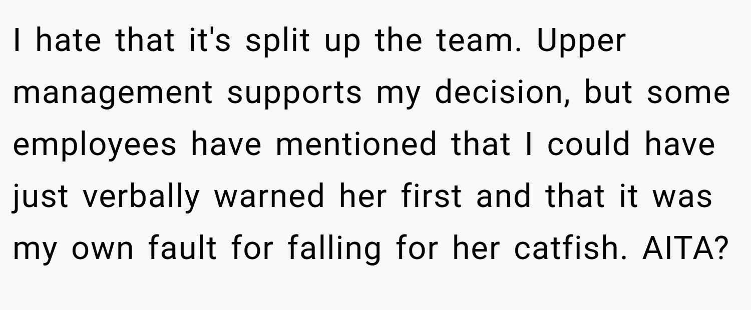 I hate that it's split up the team. Upper management supports my decision, but some employees have mentioned that I could have just verbally warned her first and that it was my own fault for falling for her catfish. AITA?