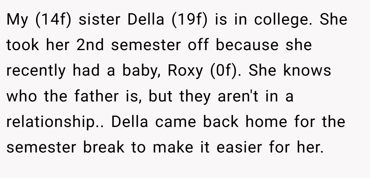 My (14f) sister Della (19f) is in college. She took her 2nd semester off because she recently had a baby, Roxy (0f). She knows who the father is, but they aren't in a relationship.. Della came back home for the semester break to make it easier for her.
