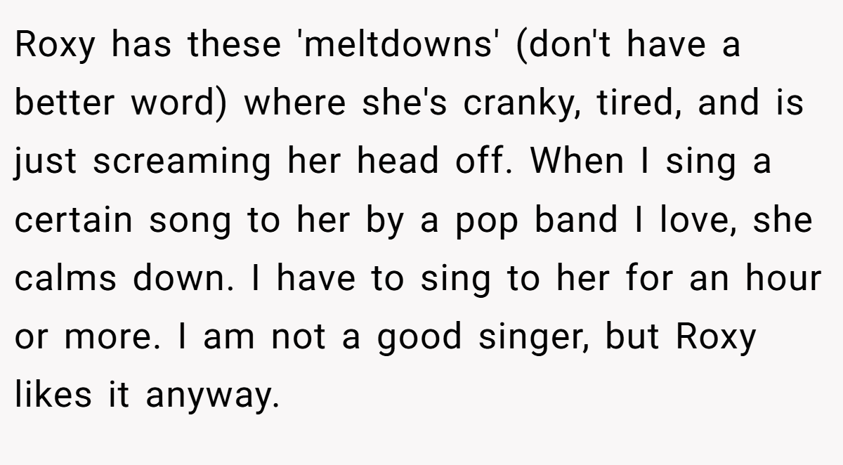 Roxy has these 'meltdowns' (don't have a better word) where she's cranky, tired, and is just screaming her head off. When I sing a certain song to her by a pop band I love, she calms down. I have to sing to her for an hour or more. I am not a good singer, but Roxy likes it anyway.