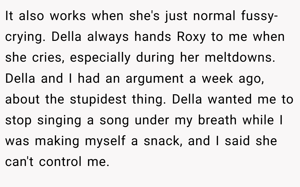 It also works when she's just normal fussy-crying. Della always hands Roxy to me when she cries, especially during her meltdowns. Della and I had an argument a week ago, about the stupidest thing. Della wanted me to stop singing a song under my breath while I was making myself a snack, and I said she can't control me.