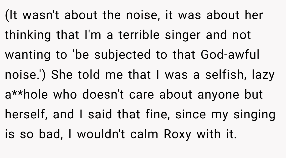 (It wasn't about the noise, it was about her thinking that I'm a terrible singer and not wanting to 'be subjected to that God-awful noise.') She told me that I was a selfish, lazy a**hole who doesn't care about anyone but herself, and I said that fine, since my singing is so bad, I wouldn't calm Roxy with it.