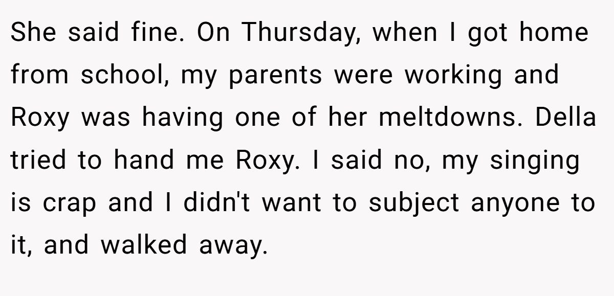 She said fine. On Thursday, when I got home from school, my parents were working and Roxy was having one of her meltdowns. Della tried to hand me Roxy. I said no, my singing is crap and I didn't want to subject anyone to it, and walked away.