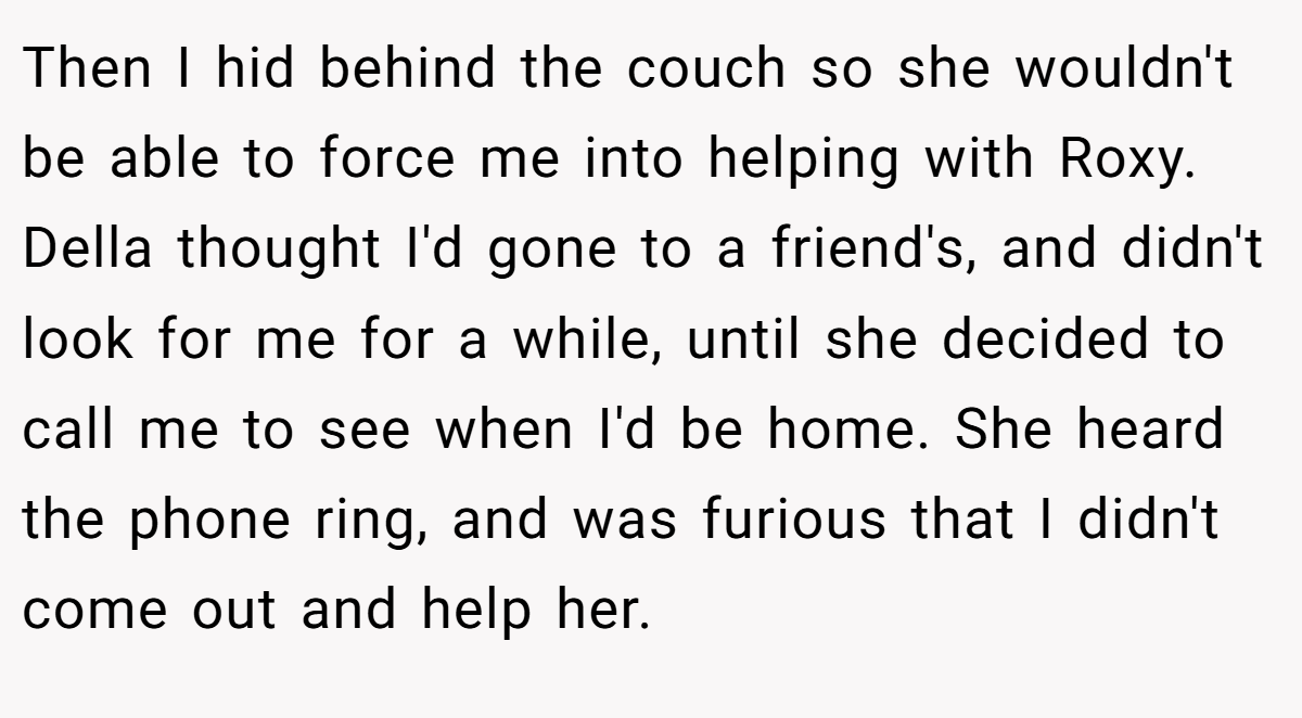 Then I hid behind the couch so she wouldn't be able to force me into helping with Roxy. Della thought I'd gone to a friend's, and didn't look for me for a while, until she decided to call me to see when I'd be home. She heard the phone ring, and was furious that I didn't come out and help her.