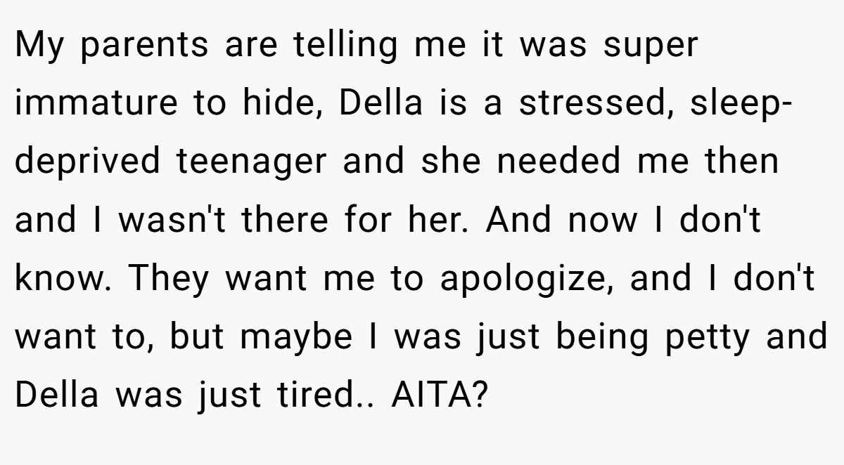 My parents are telling me it was super immature to hide, Della is a stressed, sleep-deprived teenager and she needed me then and I wasn't there for her. And now I don't know. They want me to apologize, and I don't want to, but maybe I was just being petty and Della was just tired.. AITA?