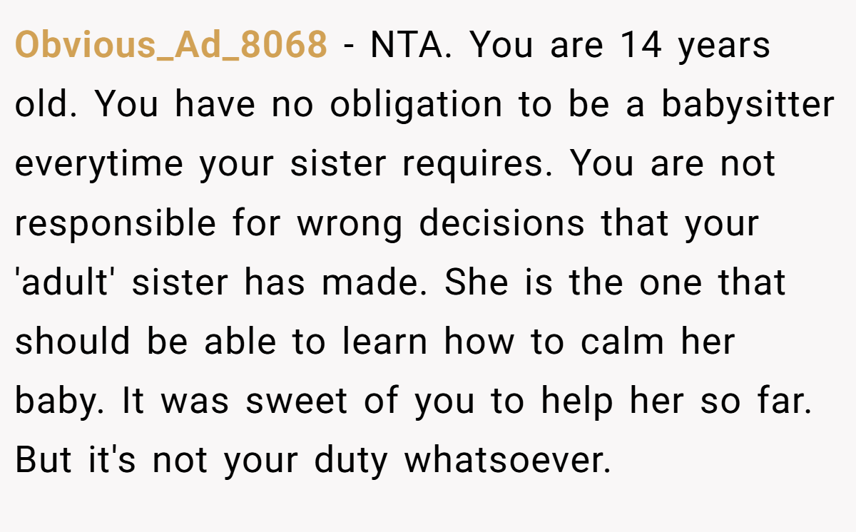 Obvious_Ad_8068 − NTA. You are 14 years old. You have no obligation to be a babysitter everytime your sister requires. You are not responsible for wrong decisions that your 'adult' sister has made. She is the one that should be able to learn how to calm her baby. It was sweet of you to help her so far. But it's not your duty whatsoever.