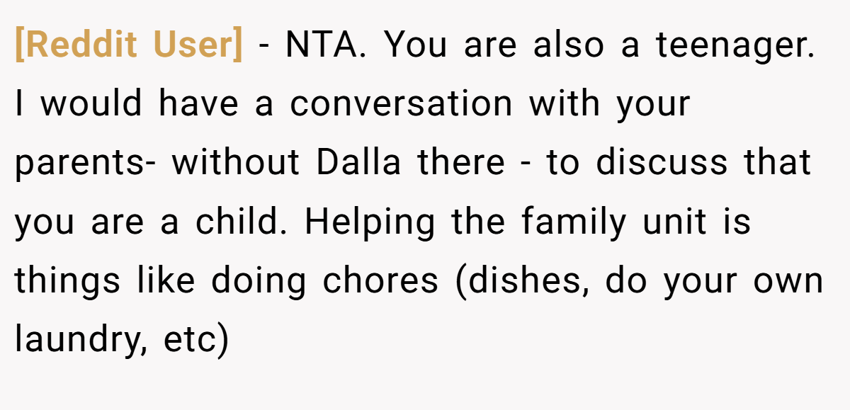 [Reddit User] − NTA. You are also a teenager. I would have a conversation with your parents- without Dalla there - to discuss that you are a child. Helping the family unit is things like doing chores (dishes, do your own laundry, etc)