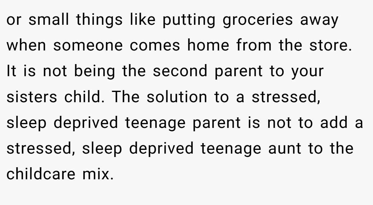 or small things like putting groceries away when someone comes home from the store. It is not being the second parent to your sisters child. The solution to a stressed, sleep deprived teenage parent is not to add a stressed, sleep deprived teenage aunt to the childcare mix.