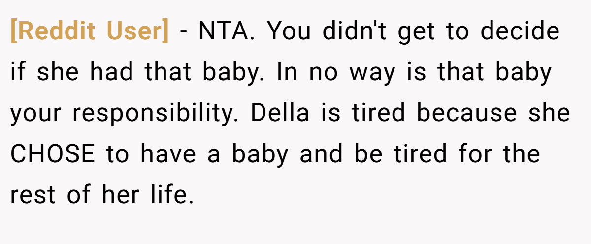 [Reddit User] − NTA. You didn't get to decide if she had that baby. In no way is that baby your responsibility. Della is tired because she CHOSE to have a baby and be tired for the rest of her life.