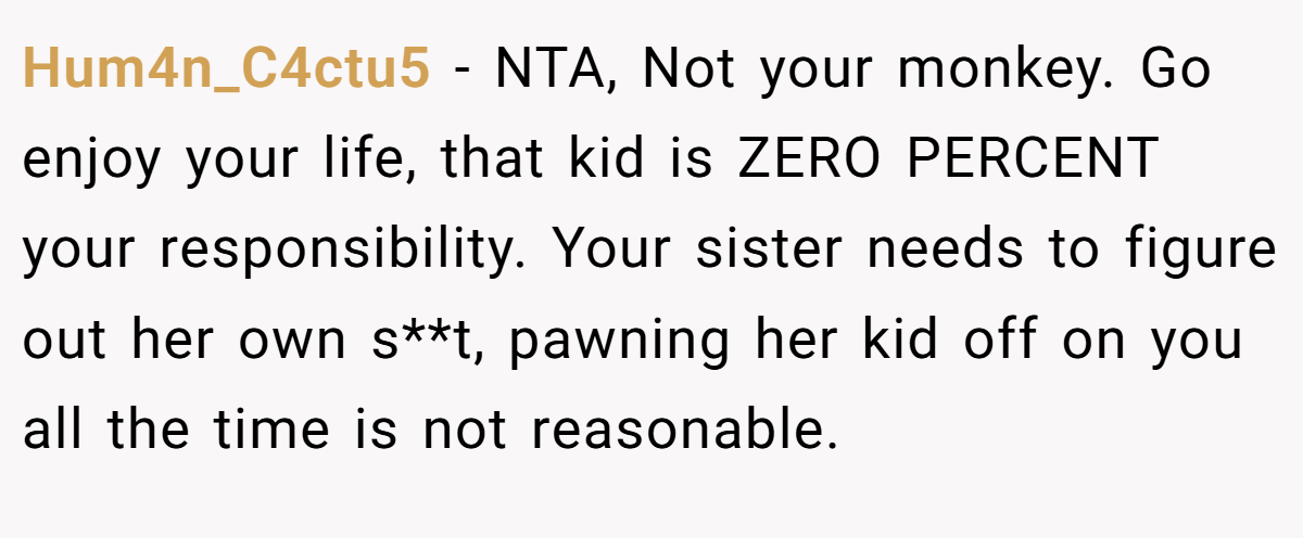 Hum4n_C4ctu5 − NTA, Not your monkey. Go enjoy your life, that kid is ZERO PERCENT your responsibility. Your sister needs to figure out her own s**t, pawning her kid off on you all the time is not reasonable.