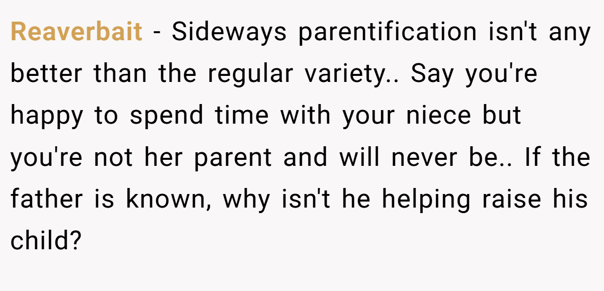 Reaverbait − Sideways parentification isn't any better than the regular variety.. Say you're happy to spend time with your niece but you're not her parent and will never be.. If the father is known, why isn't he helping raise his child?