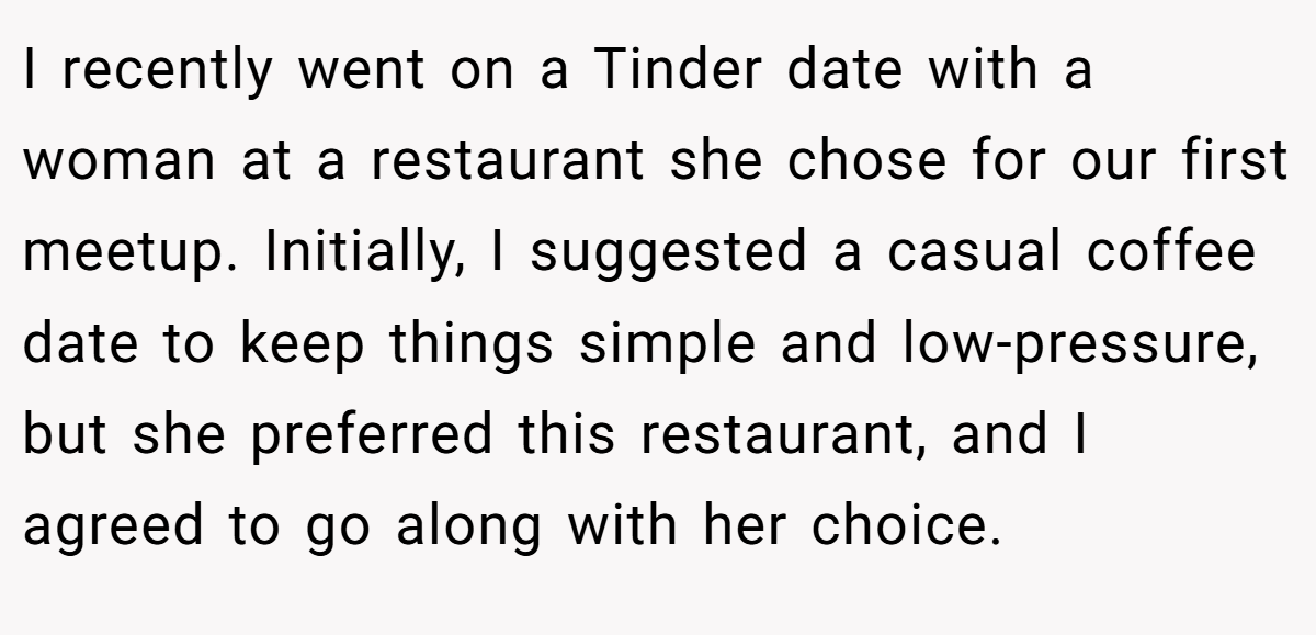 I recently went on a Tinder date with a woman at a restaurant she chose for our first meetup. Initially, I suggested a casual coffee date to keep things simple and low-pressure, but she preferred this restaurant, and I agreed to go along with her choice.