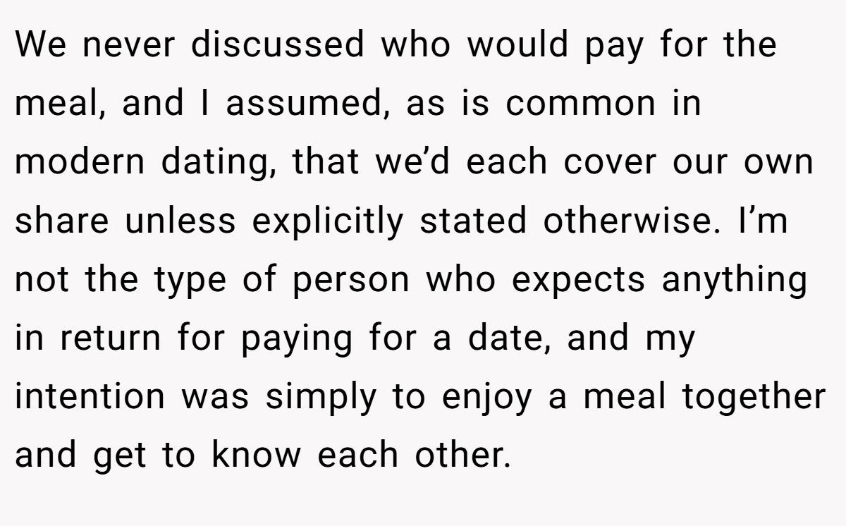 We never discussed who would pay for the meal, and I assumed, as is common in modern dating, that we’d each cover our own share unless explicitly stated otherwise. I’m not the type of person who expects anything in return for paying for a date, and my intention was simply to enjoy a meal together and get to know each other.