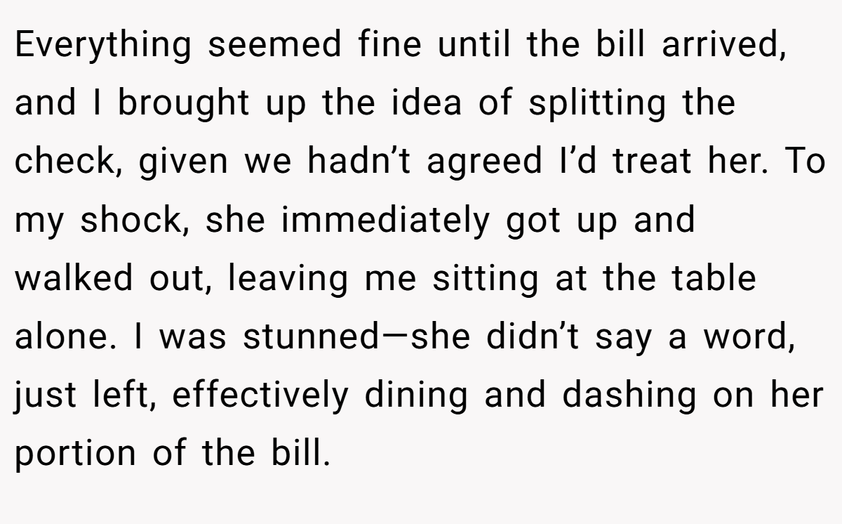 Everything seemed fine until the bill arrived, and I brought up the idea of splitting the check, given we hadn’t agreed I’d treat her. To my shock, she immediately got up and walked out, leaving me sitting at the table alone. I was stunned—she didn’t say a word, just left, effectively dining and dashing on her portion of the bill.