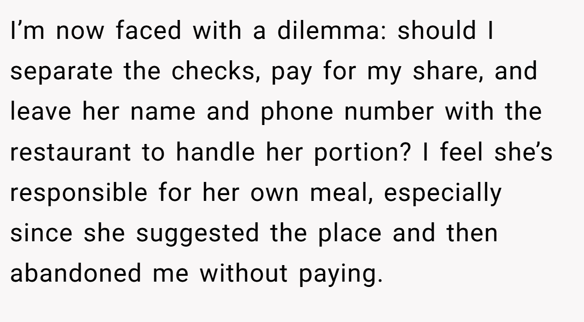 I’m now faced with a dilemma: should I separate the checks, pay for my share, and leave her name and phone number with the restaurant to handle her portion? I feel she’s responsible for her own meal, especially since she suggested the place and then abandoned me without paying.