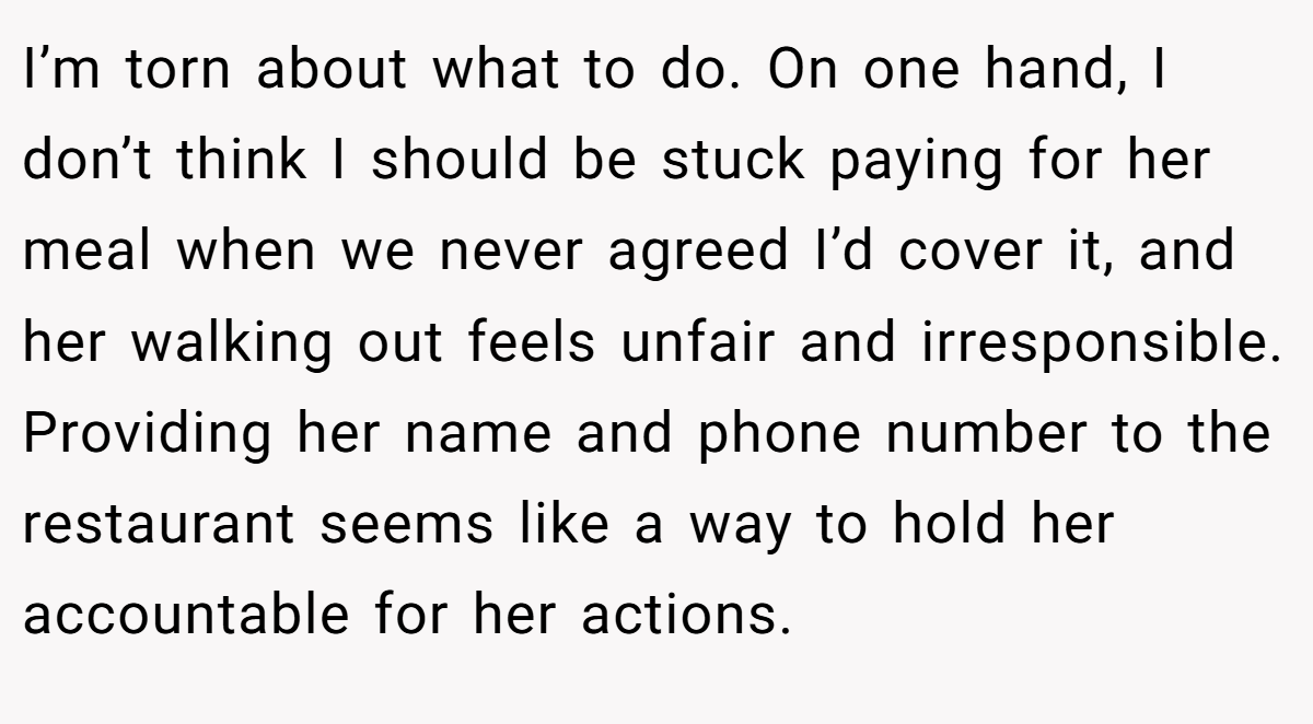 I’m torn about what to do. On one hand, I don’t think I should be stuck paying for her meal when we never agreed I’d cover it, and her walking out feels unfair and irresponsible. Providing her name and phone number to the restaurant seems like a way to hold her accountable for her actions.