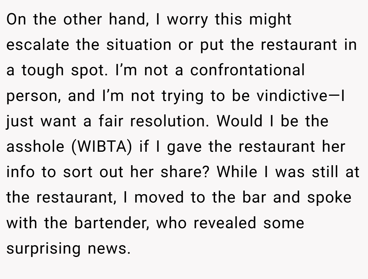 On the other hand, I worry this might escalate the situation or put the restaurant in a tough spot. I’m not a confrontational person, and I’m not trying to be vindictive—I just want a fair resolution. Would I be the asshole (WIBTA) if I gave the restaurant her info to sort out her share? While I was still at the restaurant, I moved to the bar and spoke with the bartender, who revealed some surprising news.
