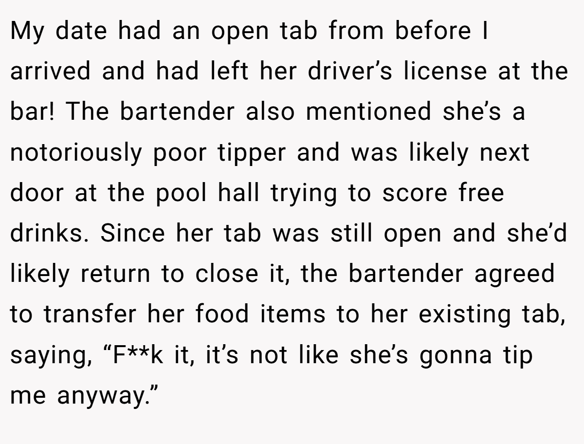 My date had an open tab from before I arrived and had left her driver’s license at the bar! The bartender also mentioned she’s a notoriously poor tipper and was likely next door at the pool hall trying to score free drinks. Since her tab was still open and she’d likely return to close it, the bartender agreed to transfer her food items to her existing tab, saying, “F**k it, it’s not like she’s gonna tip me anyway.”