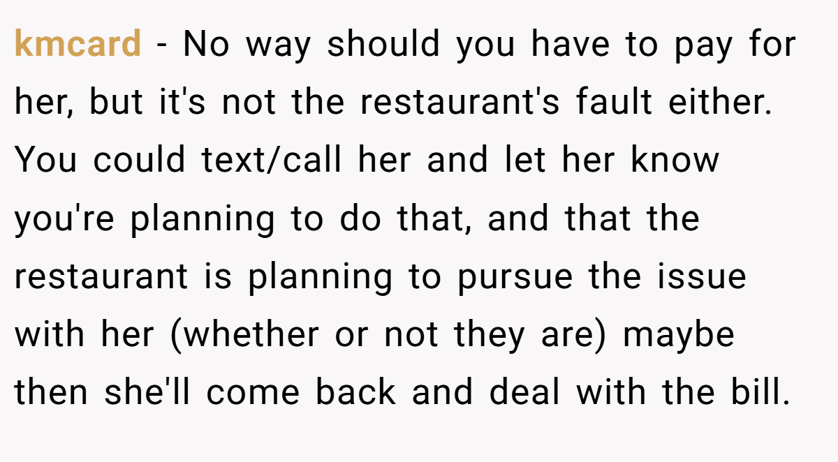 kmcard - No way should you have to pay for her, but it's not the restaurant's fault either. You could text/call her and let her know you're planning to do that, and that the restaurant is planning to pursue the issue with her (whether or not they are) maybe then she'll come back and deal with the bill.