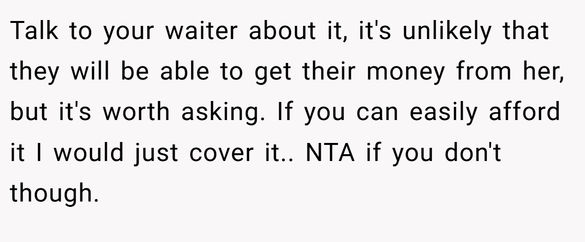 Talk to your waiter about it, it's unlikely that they will be able to get their money from her, but it's worth asking. If you can easily afford it I would just cover it.. NTA if you don't though.