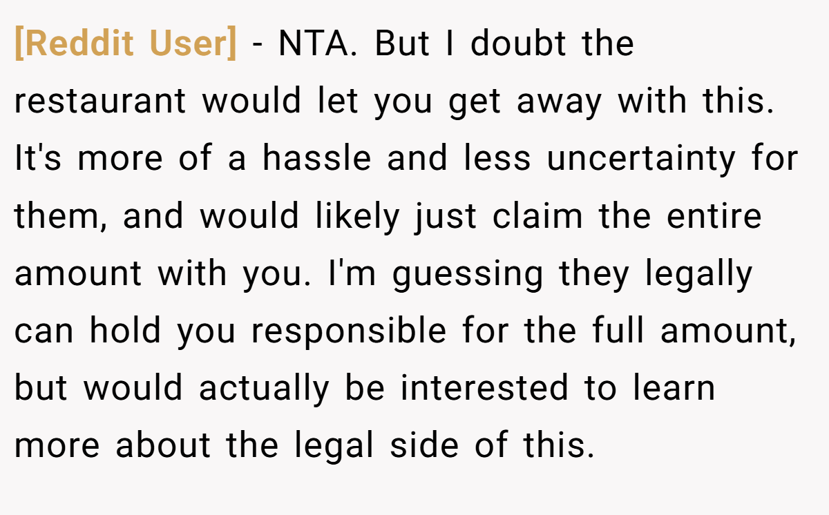 [Reddit User] - NTA. But I doubt the restaurant would let you get away with this. It's more of a hassle and less uncertainty for them, and would likely just claim the entire amount with you. I'm guessing they legally can hold you responsible for the full amount, but would actually be interested to learn more about the legal side of this.