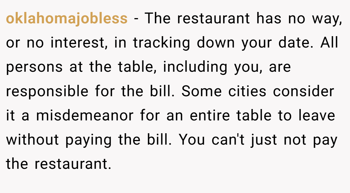 oklahomajobless - The restaurant has no way, or no interest, in tracking down your date. All persons at the table, including you, are responsible for the bill. Some cities consider it a misdemeanor for an entire table to leave without paying the bill. You can't just not pay the restaurant.