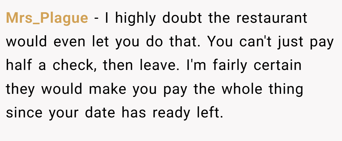 Mrs_Plague - I highly doubt the restaurant would even let you do that. You can't just pay half a check, then leave. I'm fairly certain they would make you pay the whole thing since your date has ready left.