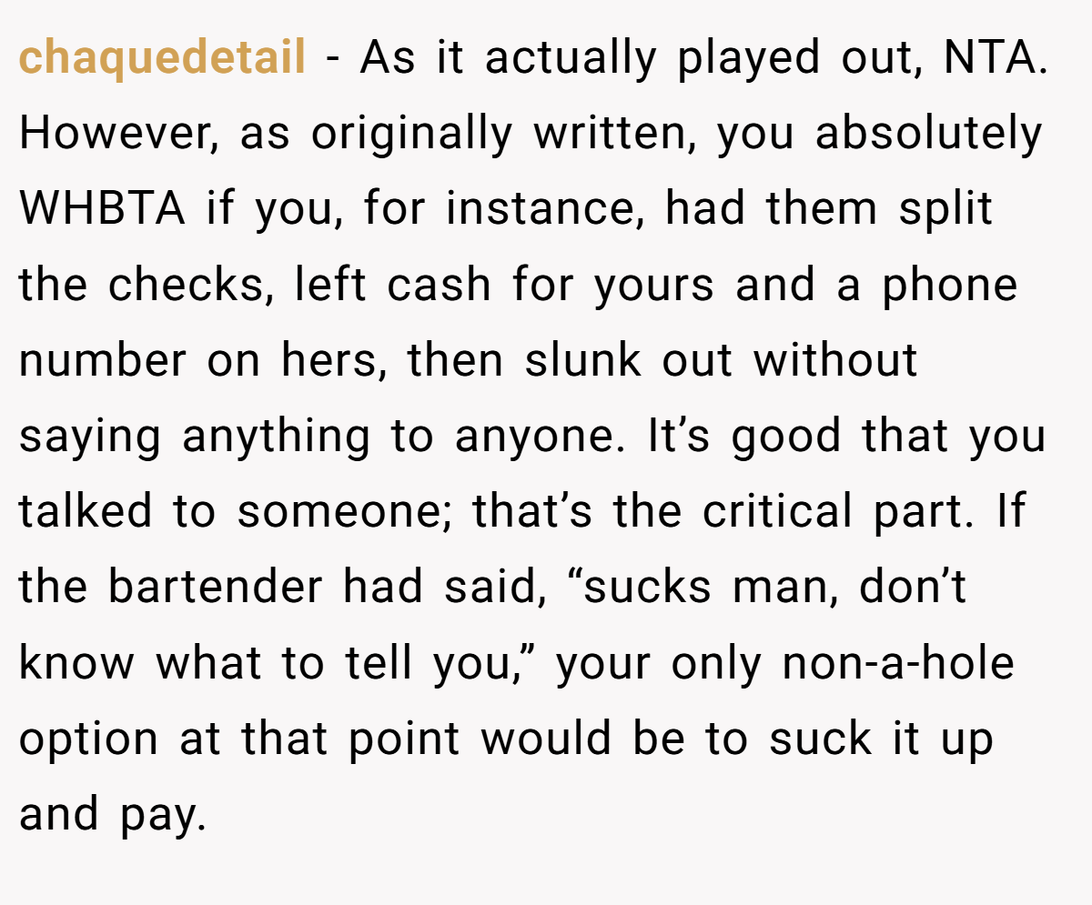 chaquedetail - As it actually played out, NTA. However, as originally written, you absolutely WHBTA if you, for instance, had them split the checks, left cash for yours and a phone number on hers, then slunk out without saying anything to anyone. It’s good that you talked to someone; that’s the critical part. If the bartender had said, “sucks man, don’t know what to tell you,” your only non-a-hole option at that point would be to suck it up and pay.
