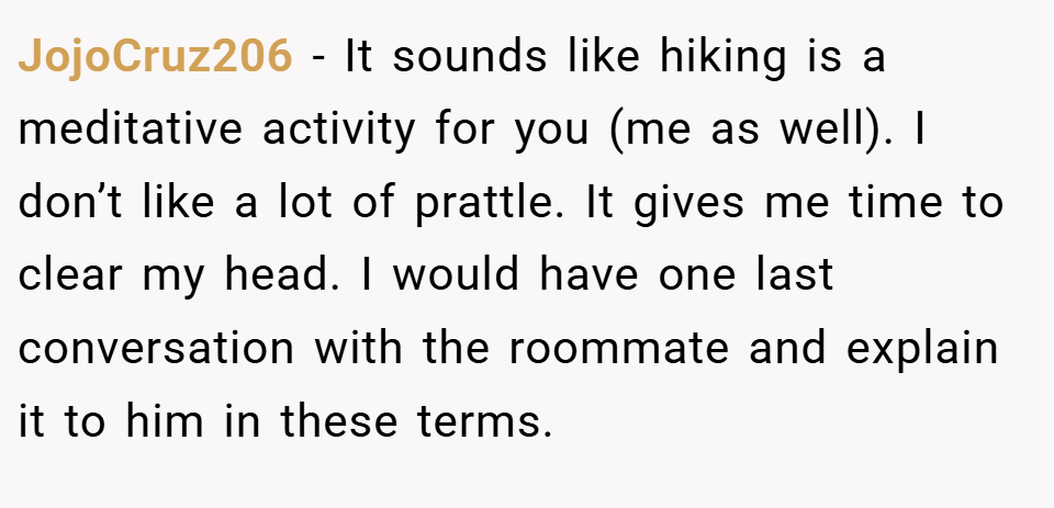 JojoCruz206 − It sounds like hiking is a meditative activity for you (me as well). I don’t like a lot of prattle. It gives me time to clear my head. I would have one last conversation with the roommate and explain it to him in these terms.
