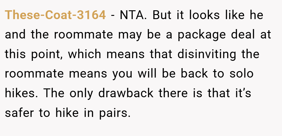 These-Coat-3164 − NTA. But it looks like he and the roommate may be a package deal at this point, which means that disinviting the roommate means you will be back to solo hikes. The only drawback there is that it’s safer to hike in pairs.