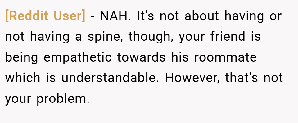 [Reddit User] − NAH. It’s not about having or not having a spine, though, your friend is being empathetic towards his roommate which is understandable. However, that’s not your problem.