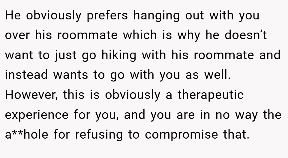 He obviously prefers hanging out with you over his roommate which is why he doesn’t want to just go hiking with his roommate and instead wants to go with you as well. However, this is obviously a therapeutic experience for you, and you are in no way the a**hole for refusing to compromise that.