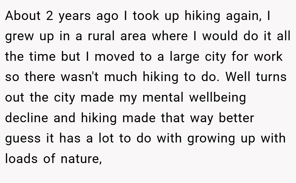 About 2 years ago I took up hiking again, I grew up in a rural area where I would do it all the time but I moved to a large city for work so there wasn't much hiking to do. Well turns out the city made my mental wellbeing decline and hiking made that way better guess it has a lot to do with growing up with loads of nature,