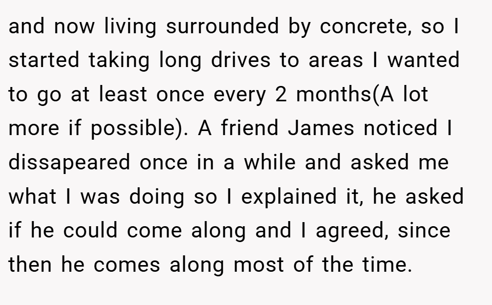 and now living surrounded by concrete, so I started taking long drives to areas I wanted to go at least once every 2 months(A lot more if possible). A friend James noticed I dissapeared once in a while and asked me what I was doing so I explained it, he asked if he could come along and I agreed, since then he comes along most of the time.
