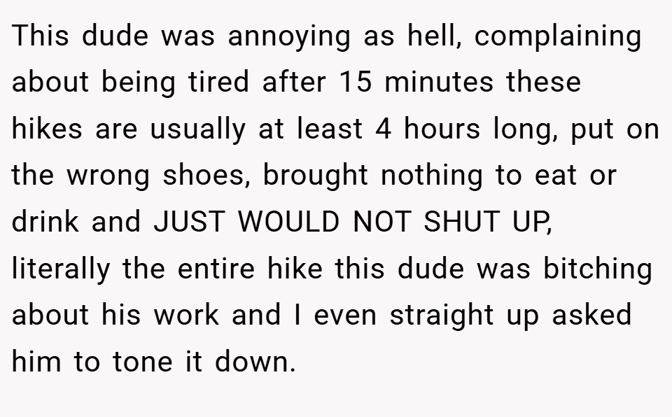 This dude was annoying as hell, complaining about being tired after 15 minutes these hikes are usually at least 4 hours long, put on the wrong shoes, brought nothing to eat or drink and JUST WOULD NOT SHUT UP, literally the entire hike this dude was bitching about his work and I even straight up asked him to tone it down.