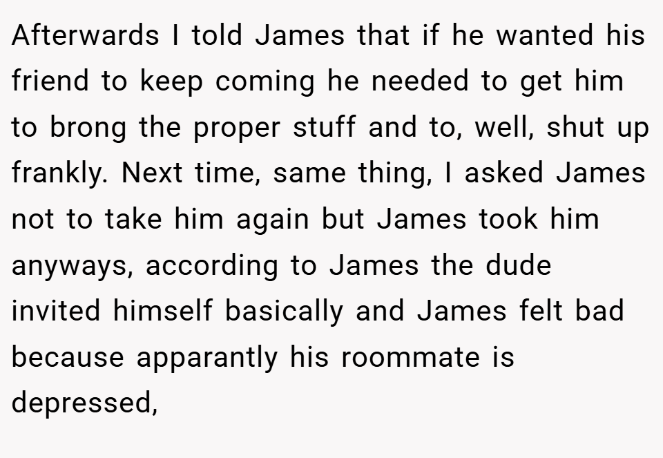 Afterwards I told James that if he wanted his friend to keep coming he needed to get him to brong the proper stuff and to, well, shut up frankly. Next time, same thing, I asked James not to take him again but James took him anyways, according to James the dude invited himself basically and James felt bad because apparantly his roommate is depressed,