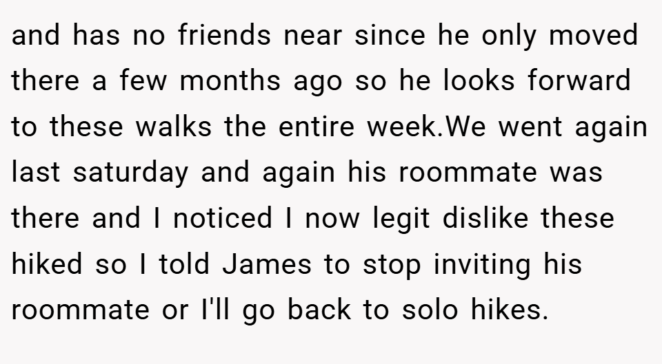 and has no friends near since he only moved there a few months ago so he looks forward to these walks the entire week.We went again last saturday and again his roommate was there and I noticed I now legit dislike these hiked so I told James to stop inviting his roommate or I'll go back to solo hikes.