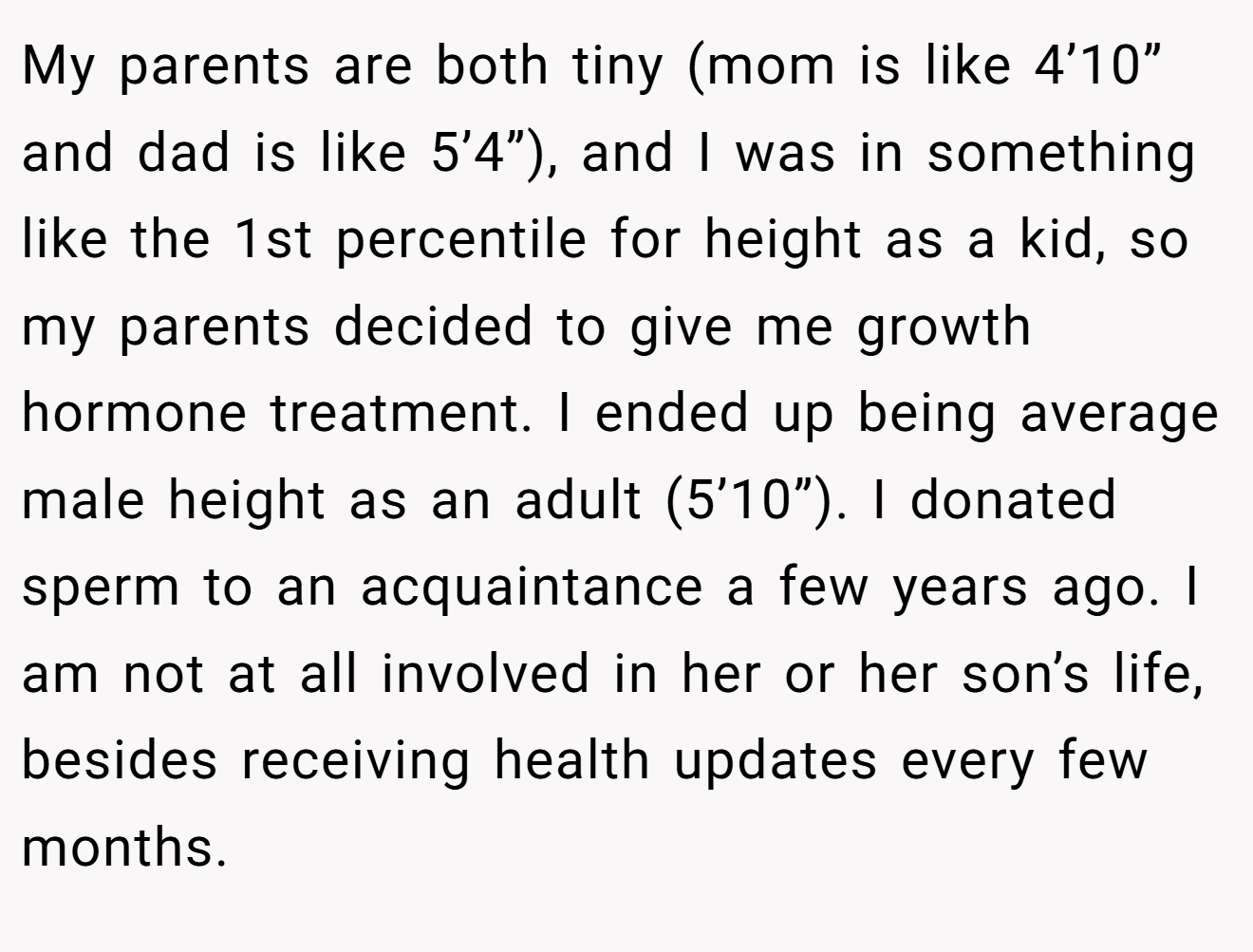 My parents are both tiny (mom is like 4’10” and dad is like 5’4”), and I was in something like the 1st percentile for height as a kid, so my parents decided to give me growth hormone treatment. I ended up being average male height as an adult (5’10”). I donated sperm to an acquaintance a few years ago. I am not at all involved in her or her son’s life, besides receiving health updates every few months.