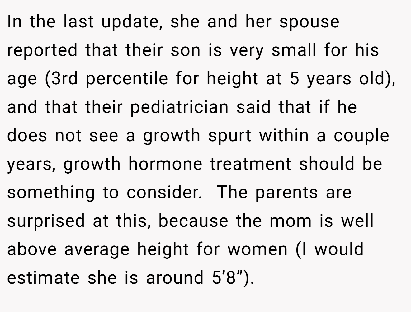 In the last update, she and her spouse reported that their son is very small for his age (3rd percentile for height at 5 years old), and that their pediatrician said that if he does not see a growth spurt within a couple years, growth hormone treatment should be something to consider.  The parents are surprised at this, because the mom is well above average height for women (I would estimate she is around 5’8”).