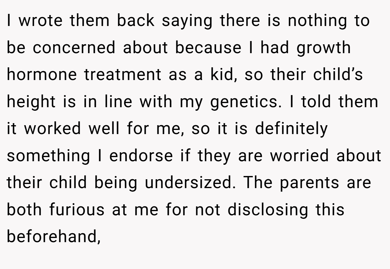 I wrote them back saying there is nothing to be concerned about because I had growth hormone treatment as a kid, so their child’s height is in line with my genetics. I told them it worked well for me, so it is definitely something I endorse if they are worried about their child being undersized. The parents are both furious at me for not disclosing this beforehand,