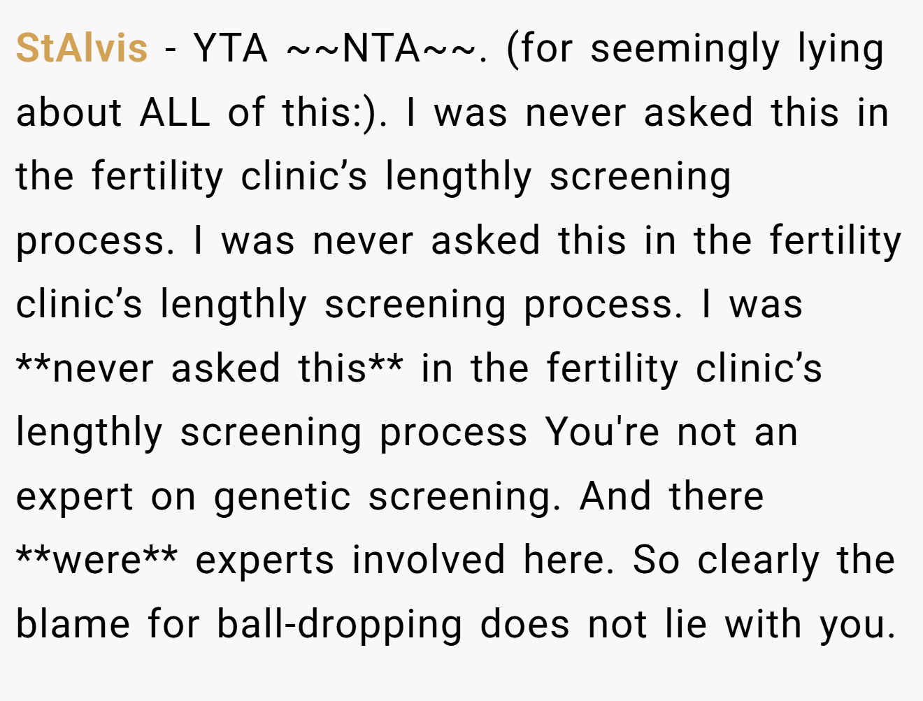 StAlvis - YTA ~~NTA~~. (for seemingly lying about ALL of this:). I was never asked this in the fertility clinic’s lengthly screening process. I was never asked this in the fertility clinic’s lengthly screening process. I was **never asked this** in the fertility clinic’s lengthly screening process You're not an expert on genetic screening. And there **were** experts involved here. So clearly the blame for ball-dropping does not lie with you.