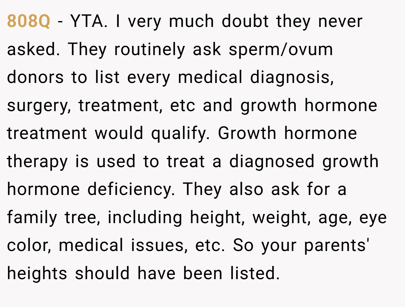 808Q - YTA. I very much doubt they never asked. They routinely ask sperm/ovum donors to list every medical diagnosis, surgery, treatment, etc and growth hormone treatment would qualify. Growth hormone therapy is used to treat a diagnosed growth hormone deficiency. They also ask for a family tree, including height, weight, age, eye color, medical issues, etc. So your parents' heights should have been listed.