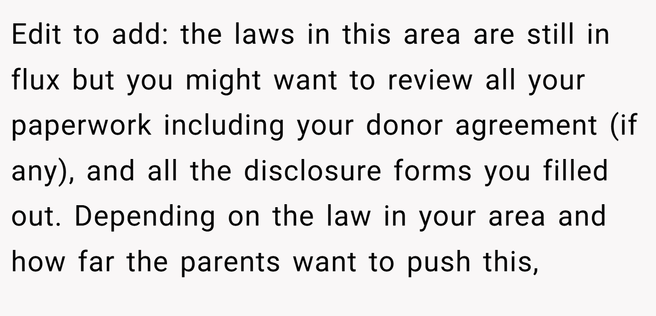 Edit to add: the laws in this area are still in flux but you might want to review all your paperwork including your donor agreement (if any), and all the disclosure forms you filled out. Depending on the law in your area and how far the parents want to push this,