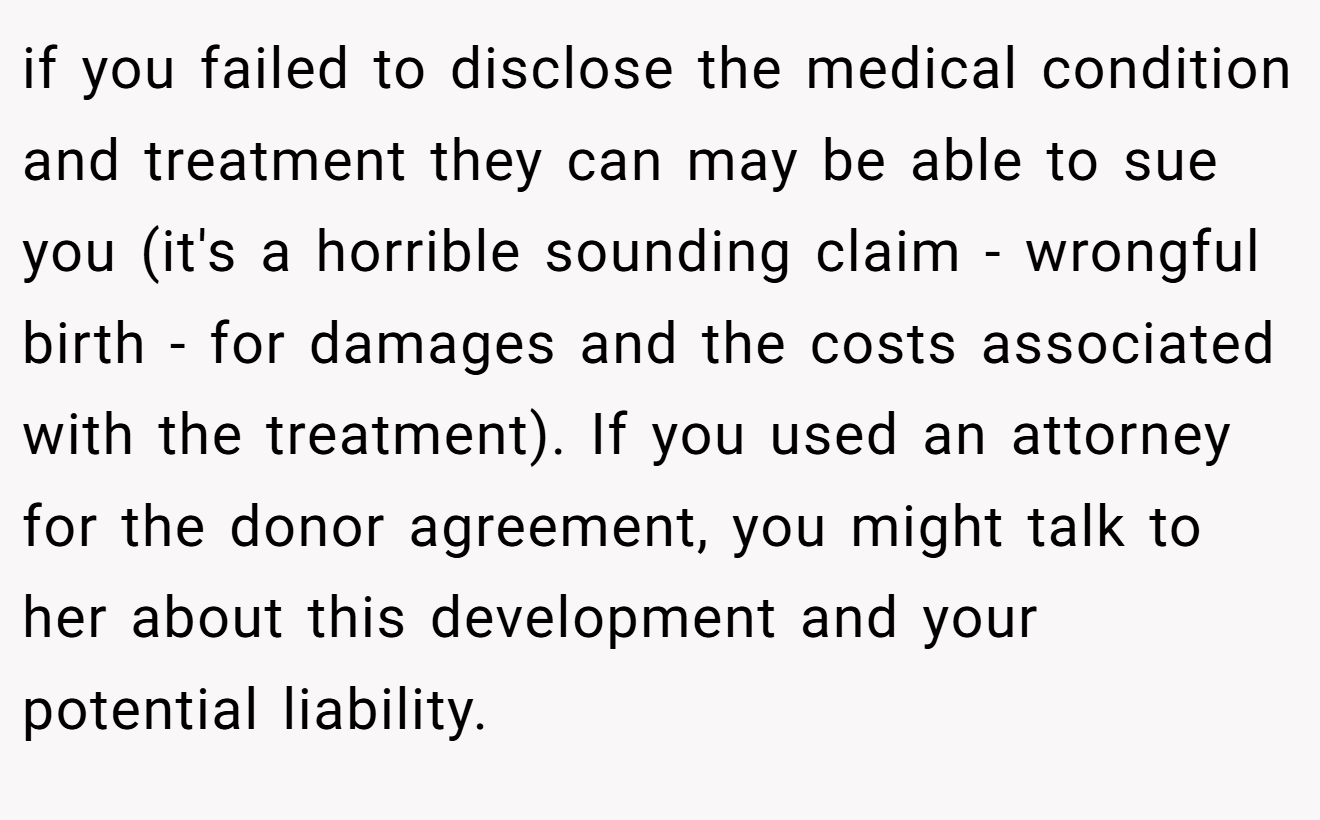 if you failed to disclose the medical condition and treatment they can may be able to sue you (it's a horrible sounding claim - wrongful birth - for damages and the costs associated with the treatment). If you used an attorney for the donor agreement, you might talk to her about this development and your potential liability.
