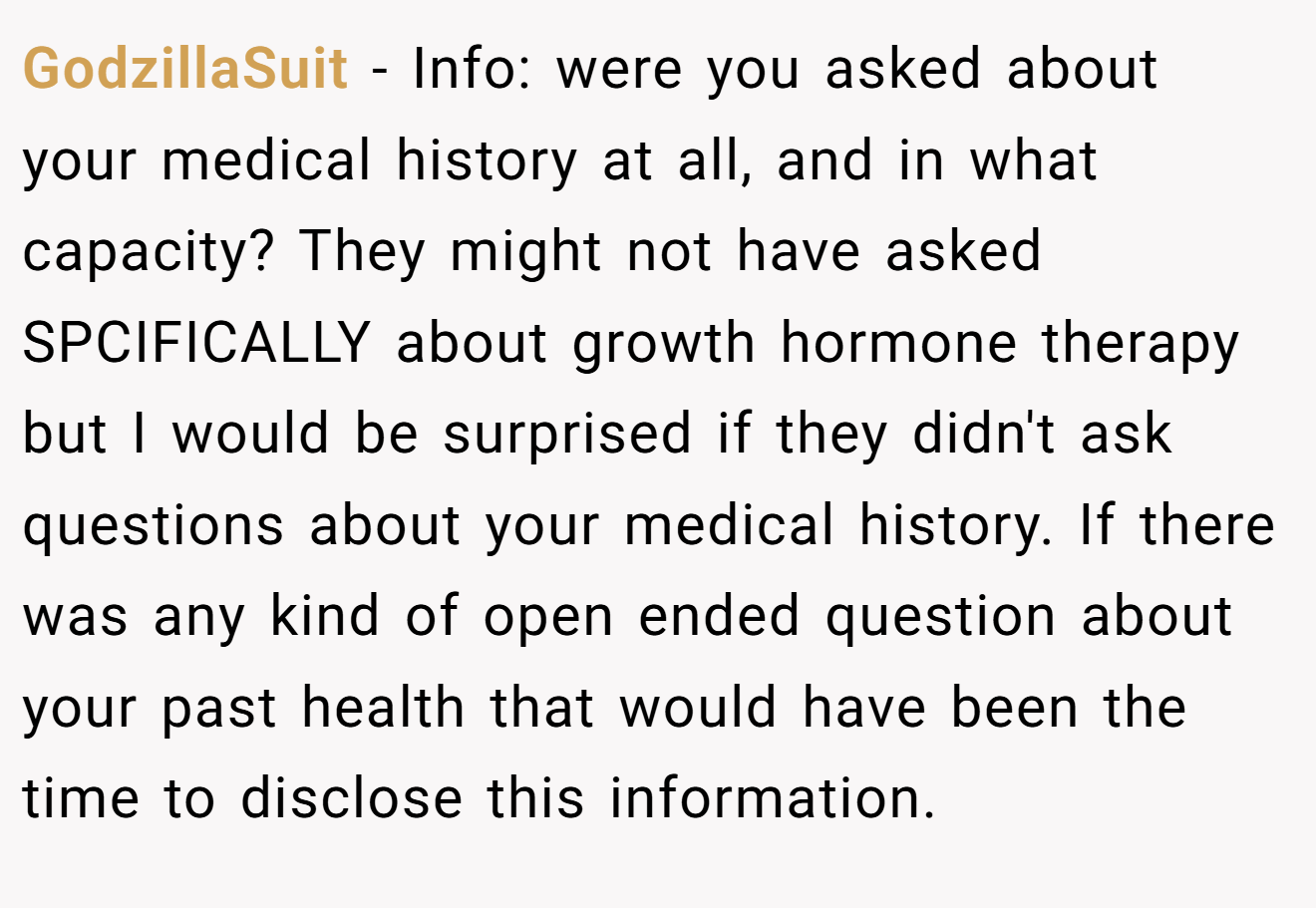 GodzillaSuit - Info: were you asked about your medical history at all, and in what capacity? They might not have asked SPCIFICALLY about growth hormone therapy but I would be surprised if they didn't ask questions about your medical history. If there was any kind of open ended question about your past health that would have been the time to disclose this information.