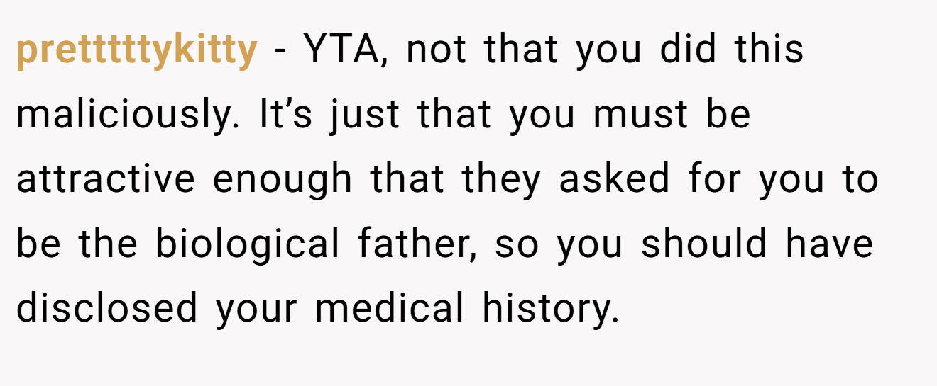 pretttttykitty - YTA, not that you did this maliciously. It’s just that you must be attractive enough that they asked for you to be the biological father, so you should have disclosed your medical history.