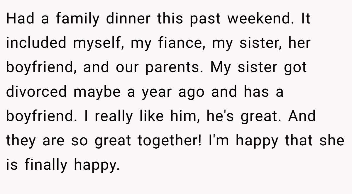 Had a family dinner this past weekend. It included myself, my fiance, my sister, her boyfriend, and our parents. My sister got divorced maybe a year ago and has a boyfriend. I really like him, he's great. And they are so great together! I'm happy that she is finally happy.