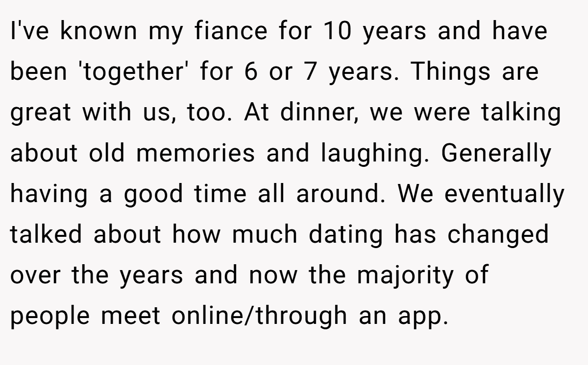 I've known my fiance for 10 years and have been 'together' for 6 or 7 years. Things are great with us, too. At dinner, we were talking about old memories and laughing. Generally having a good time all around. We eventually talked about how much dating has changed over the years and now the majority of people meet online/through an app.