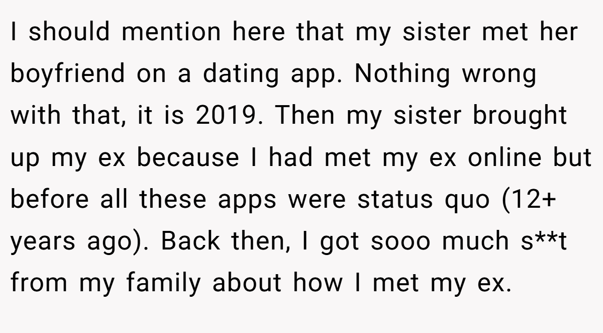 I should mention here that my sister met her boyfriend on a dating app. Nothing wrong with that, it is 2019. Then my sister brought up my ex because I had met my ex online but before all these apps were status quo (12+ years ago). Back then, I got sooo much s**t from my family about how I met my ex.